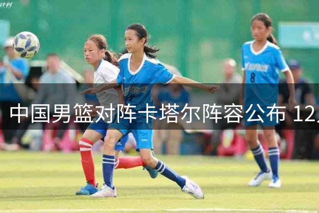 中国男篮对阵卡塔尔阵容公布 12人名单揭晓
